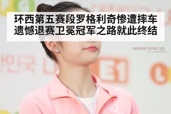 环西第五赛段罗格利奇惨遭摔车遗憾退赛卫冕冠军之路就此终结