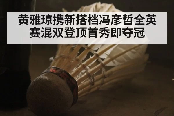 黄雅琼携新搭档冯彦哲全英赛混双登顶首秀即夺冠