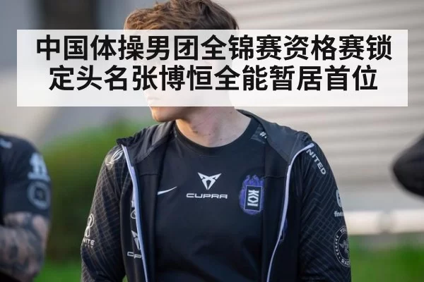 中国体操男团全锦赛资格赛锁定头名张博恒全能暂居首位